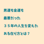 男運も金運も最悪だった３５年の人生を変えたある在り方とは？